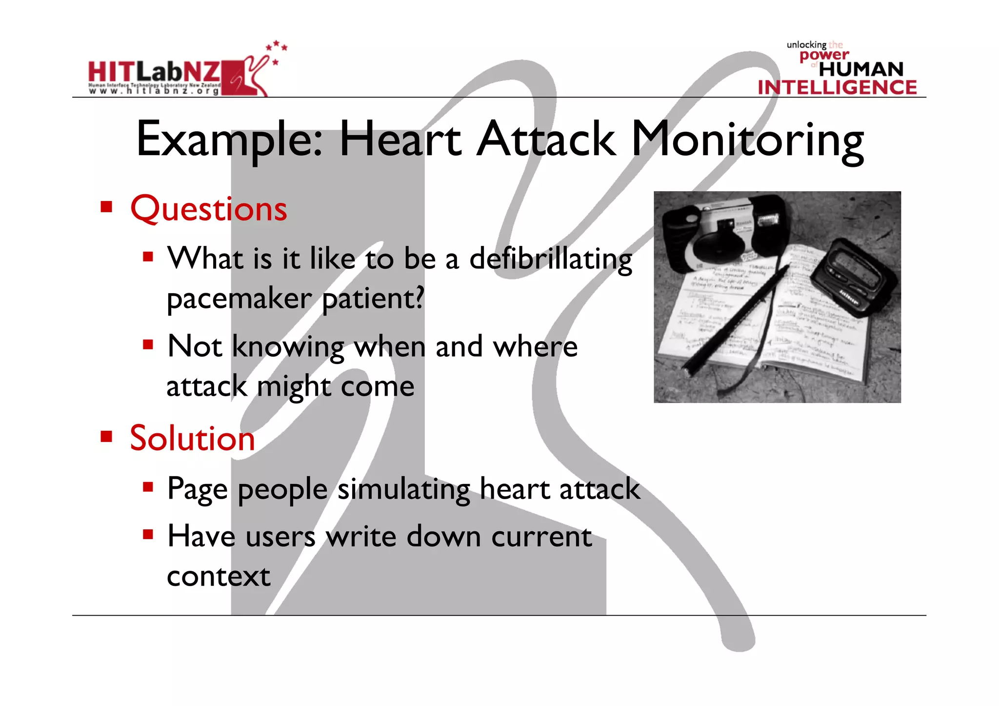 Example: Heart Attack Monitoring
  Questions
  What is it like to be a defibrillating
pacemaker patient?
  Not knowing when and where
attack might come
  Solution
  Page people simulating heart attack
  Have users write down current
context
 