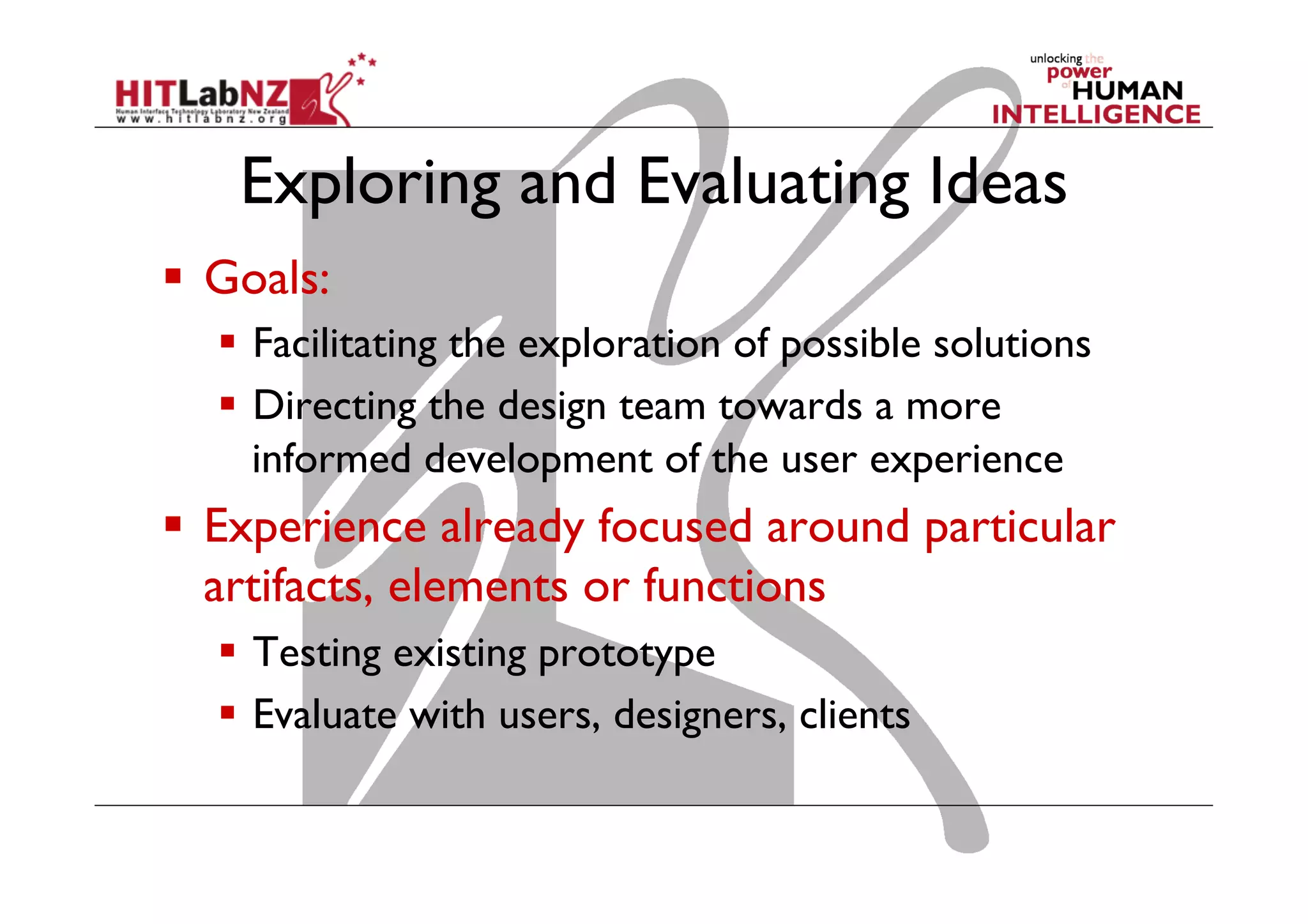 Exploring and Evaluating Ideas
  Goals:
  Facilitating the exploration of possible solutions
  Directing the design team towards a more
informed development of the user experience
  Experience already focused around particular
artifacts, elements or functions
  Testing existing prototype
  Evaluate with users, designers, clients
 