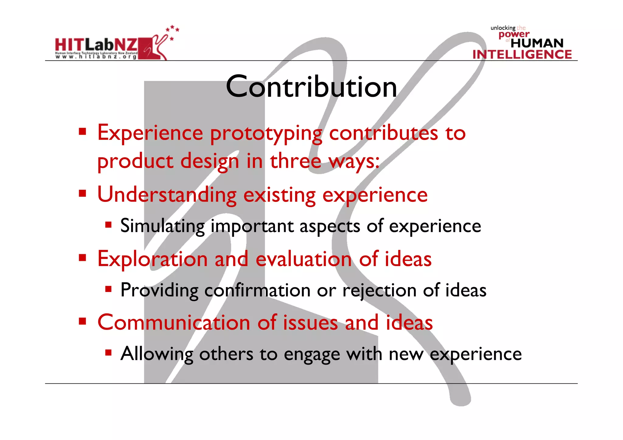 Contribution
  Experience prototyping contributes to
product design in three ways:
  Understanding existing experience
  Simulating important aspects of experience
  Exploration and evaluation of ideas
  Providing confirmation or rejection of ideas
  Communication of issues and ideas
  Allowing others to engage with new experience
 