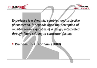 Experience is a dynamic, complex, and subjective
phenomenon. It depends upon the perception of
multiple sensory qualities of a design, interpreted
through filters relating to contextual factors.
  Buchenau & Fulton Suri (2000)
 