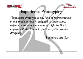 Experience Prototyping
“Experience Prototype is any kind of representation,
in any medium, that is designed to understand,
explore or communicate what it might be like to
engage with the product, space or system we are
designing.”
Buchenau and Suri
 