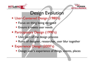 Design Evolution
  User-Centered Design (1980’s)
  Focus on thing being designed
  Ensure it meets user needs
  Participatory Design (1990’s)
  User part of the design process
  Roles of designer, researcher, user blur together
  Experience Design (2000’s)
  Design user’s experience of things, events, places
 