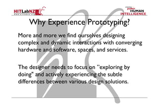 Why Experience Prototyping?
More and more we find ourselves designing
complex and dynamic interactions with converging
hardware and software, spaces, and services.
The designer needs to focus on ”exploring by
doing" and actively experiencing the subtle
differences between various design solutions.
 
