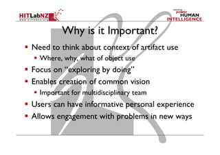 Why is it Important?
  Need to think about context of artifact use
  Where, why, what of object use
  Focus on “exploring by doing”
  Enables creation of common vision
  Important for multidisciplinary team
  Users can have informative personal experience
  Allows engagement with problems in new ways
 