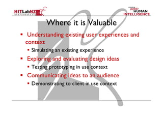 Where it is Valuable
  Understanding existing user experiences and
context
  Simulating an existing experience
  Exploring and evaluating design ideas
  Testing prototyping in use context
  Communicating ideas to an audience
  Demonstrating to client in use context
 