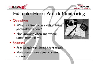 Example: Heart Attack Monitoring
  Questions
  What is it like to be a defibrillating
pacemaker patient?
  Not knowing when and where
attack might come
  Solution
  Page people simulating heart attack
  Have users write down current
context
 