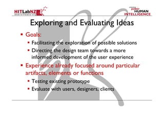 Exploring and Evaluating Ideas
  Goals:
  Facilitating the exploration of possible solutions
  Directing the design team towards a more
informed development of the user experience
  Experience already focused around particular
artifacts, elements or functions
  Testing existing prototype
  Evaluate with users, designers, clients
 