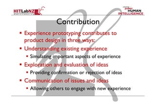 Contribution
  Experience prototyping contributes to
product design in three ways:
  Understanding existing experience
  Simulating important aspects of experience
  Exploration and evaluation of ideas
  Providing confirmation or rejection of ideas
  Communication of issues and ideas
  Allowing others to engage with new experience
 