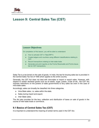 237
Lesson 9: Central Sales Tax (CST)
Sales Tax is a tax levied on the sale of goods. In India, the law for levying sales tax is provided in
the Central Sales Tax Act of 1956 which applies to the entire country.
Generally, the CST Act does not deal with intra-state or import or export sales. However, with
respect to certain declared goods such as oil seeds, sugar, pulses, crude oil etc., the CST Act
imposes restrictions on the powers of state governments to levy sales tax even in the case of
intra-state sales.
Accordingly, sales can broadly be classified into three categories.
Intra-State sales, i.e, sales within the state.
Sales during import and export.
Inter-State sales.
The Act also provides for the levy, collection and distribution of taxes on sale of goods in the
course of inter-state trade or commerce.
9.1 Basics of Central Sales Tax (CST)
It is important to understand the meaning of certain terms used in the CST Act.
Lesson Objectives
On completion of this lesson, you will be able to understand
How to activate CST in Tally.ERP 9.
Create ledgers and vouchers using different classifications relating to
CST.
Record transactions relating to inter-state trade
Generate and print reports on the Forms Receivable and Forms Issua-
ble for CST transactions.
 