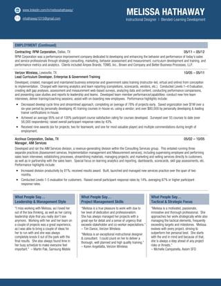 www.linkedin.com/in/melissahathaway/
mhathaway1015@gmail.com
MELISSA HATHAWAY
Instructional Designer | Blended-Learning Development
EMPLOYMENT (Continued)
Contracting:Contracting:Contracting:Contracting: RPM Corporation,RPM Corporation,RPM Corporation,RPM Corporation, Dallas, TX 05/1105/1105/1105/11 –––– 05/1205/1205/1205/12
RPM Corporation was a performance improvement company dedicated to developing and enhancing the behavior and performance of today’s sales
and service professionals through strategic consulting, marketing, behavior assessment and measurement, curriculum development and training, and
performance metrics and analytics. Clients included Ampex Brands, TDMS, Inc., Brown and Company and Better Business Processes, LLP.
Verizon WirelessVerizon WirelessVerizon WirelessVerizon Wireless,,,, Lewisville, TX 10/0510/0510/0510/05 –––– 00005/115/115/115/11
Lead Curriculum Developer, Enterprise & Government TrainingLead Curriculum Developer, Enterprise & Government TrainingLead Curriculum Developer, Enterprise & Government TrainingLead Curriculum Developer, Enterprise & Government Training
Developed, created, managed and maintained business enterprise and government sales training (instructor-led, virtual and online) from conception
to implementation. Charged with learning analytics and team reporting (completions, scorecards, vendors, etc.). Conducted Levels 1–4 Evaluation,
creating skill gap analyses, assessment and measurement web-based surveys, analyzing data and content, conducting performance comparisons,
and presenting case studies and reports to leadership and teams. Developed team member performance/capabilities: conduct new hire team
interviews; deliver training/coaching sessions; assist with on-boarding new employees. Performance highlights include:
• Decreased develop cycle time and streamlined approach, completing an average of 78% of projects early. Saved organization over $1M over a
six-year period by personally developing 45 training courses in-house vs. using a vendor; and over $80,000 by personally developing & leading
trainer certifications in-house.
• Achieved an average 95% out of 100% participant course satisfaction rating for courses developed. Surveyed over 55 courses to date (over
56,000 respondents); raised overall participant response rates by 43%.
• Received nine awards (six for projects; two for teamwork; and one for most valuable player) and multiple commendations during length of
employment.
AcclivusAcclivusAcclivusAcclivus CorporationCorporationCorporationCorporation, Dallas, TX, Dallas, TX, Dallas, TX, Dallas, TX 05/0205/0205/0205/02 –––– 10/0510/0510/0510/05
Manager, AIM ServicesManager, AIM ServicesManager, AIM ServicesManager, AIM Services
Developed and ran the AIM Services division, a revenue-generating division within the Consulting Services group. This entailed running three
separate practices (Assessment services, Implementation management and Measurement services), including supervising employee and performing
sales team interviews; establishing processes, streamlining materials, managing projects; and marketing and selling services directly to customers,
as well as in partnership with the sales team. Special focus on learning analytics and reporting, dashboards, scorecards, skill gap assessments, etc.
Performance highlights include:
• Increased division productivity by 81%; received results award. Built, launched and managed new services practice over the span of two
months.
• Conducted Levels 1-5 evaluation for customers. Raised overall participant response rates by 14%, averaging 87% or higher participant
response rates.
What People Say…
Leadership & Management Style
What People Say…
Project Management Skills
What People Say…
Tactical & Strategic Focus
“I miss working with Melissa, as I loved her
out of the box thinking, as well as her caring
leadership style that you really don't see
anymore. Working with her and her team on
a couple of projects was a great experience,
as I was able to bring a couple of ideas for
her to run with and she was always
completely knock it out of the park with the
final results. She also always found time in
her busy schedule to make everyone feel
important.” – Martin Pak, Samsung Mobile
“Melissa is a true pleasure to work with due to
her level of dedication and professionalism.
She has always managed her projects with a
great eye for detail and a sense of urgency that
exceeds stakeholder and co-worker expectations.”
– Tim Dance, Verizon Wireless
“Melissa is an exceptional instructional designer
& consultant. I could count on her to deliver a
thorough, well planned and high quality training.”
– Karen Angellatta, Verizon Wireless
“Melissa is a motivated, passionate,
innovative and thorough professional. She
approaches her work strategically while also
managing the tactical elements, frequently
exceeding targets and milestones. Melissa
evolves with every project, striving to
outperform her personal best. She starts
with the end in mind and because of that,
she is always a step ahead of any project
risks or threats.”
– Michelle Campanella, Axiom SFD
Development Program Graphic Design Leadership Adult Learning Principles Manager Marketing Measurement Instructional Design Curriculum Project Management Reporting Sales Training
2
 