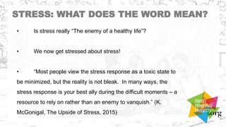 STRESS: WHAT DOES THE WORD MEAN?
• Is stress really “The enemy of a healthy life”?
• We now get stressed about stress!
• “Most people view the stress response as a toxic state to
be minimized, but the reality is not bleak. In many ways, the
stress response is your best ally during the difficult moments – a
resource to rely on rather than an enemy to vanquish.” (K.
McGonigal, The Upside of Stress, 2015)
 