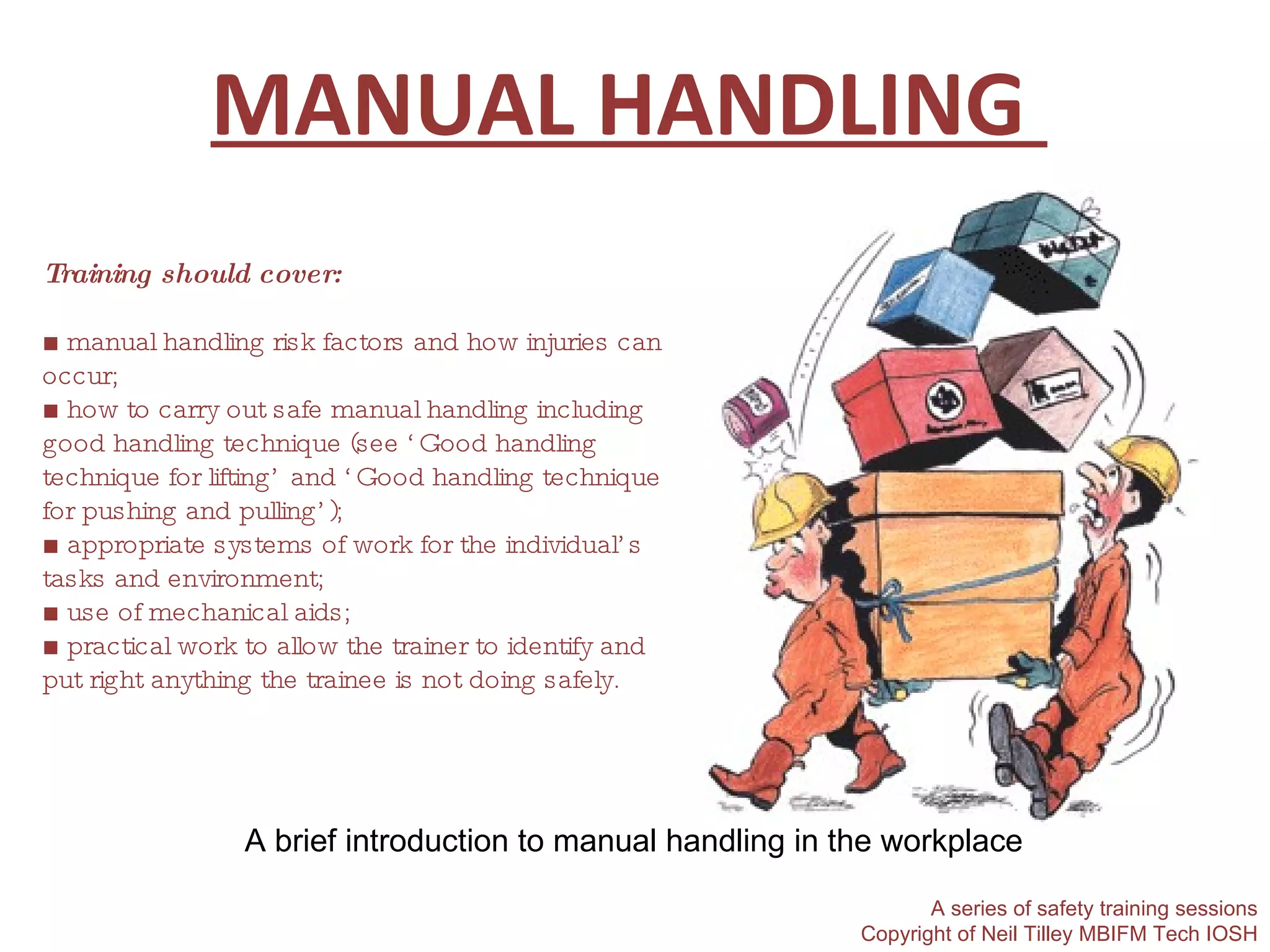 MANUAL HANDLING  A brief introduction to manual handling in the workplace A series of safety training sessions Copyright of Neil Tilley MBIFM Tech IOSH Training should cover: ■ manual handling risk factors and how injuries can occur; ■ how to carry out safe manual handling including good handling technique (see ‘Good handling technique for lifting’ and ‘Good handling technique for pushing and pulling’); ■ appropriate systems of work for the individual’s tasks and environment; ■ use of mechanical aids; ■ practical work to allow the trainer to identify and put right anything the trainee is not doing safely. 