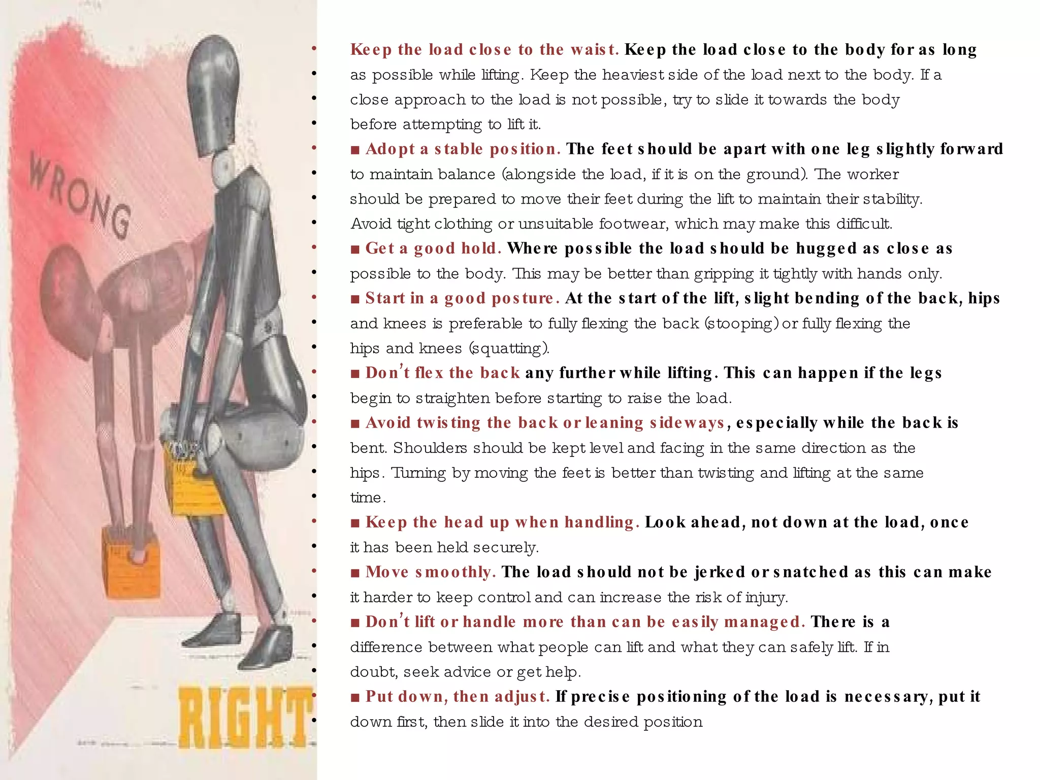 Keep the load close to the waist.   Keep the load close to the body for as long as possible while lifting. Keep the heaviest side of the load next to the body. If a close approach to the load is not possible, try to slide it towards the body before attempting to lift it. ■ Adopt a stable position.  The feet should be apart with one leg slightly forward to maintain balance (alongside the load, if it is on the ground). The worker should be prepared to move their feet during the lift to maintain their stability. Avoid tight clothing or unsuitable footwear, which may make this difficult. ■  Get a good hold.  Where possible the load should be hugged as close as possible to the body. This may be better than gripping it tightly with hands only. ■  Start in a good posture.  At the start of the lift, slight bending of the back, hips and knees is preferable to fully flexing the back (stooping) or fully flexing the hips and knees (squatting). ■  Don’t flex the back  any further while lifting.  This can happen if the legs begin to straighten before starting to raise the load. ■ Avoid twisting the back or leaning sideways ,  especially while the back is bent. Shoulders should be kept level and facing in the same direction as the hips. Turning by moving the feet is better than twisting and lifting at the same time. ■  Keep the head up when handling.   Look ahead, not down at the load, once it has been held securely. ■ Move smoothly.  The load should not be jerked or snatched as this can make it harder to keep control and can increase the risk of injury. ■ Don’t lift or handle more than can be easily managed.   There is a difference between what people can lift and what they can safely lift. If in doubt, seek advice or get help. ■  Put down, then adjust.  If precise positioning of the load is necessary, put it down first, then slide it into the desired position 
