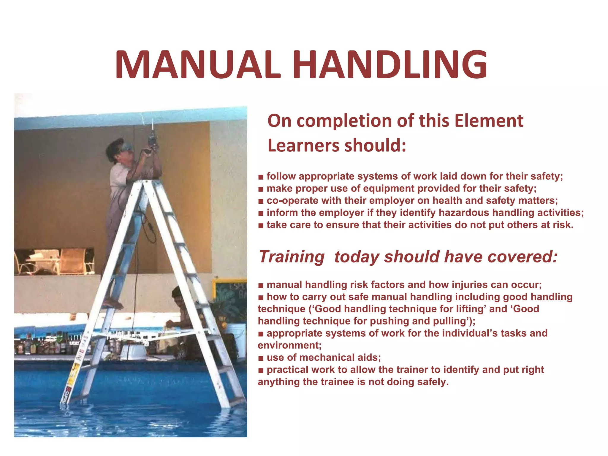 MANUAL HANDLING On completion of this Element Learners should: ■  follow appropriate systems of work laid down for their safety; ■  make proper use of equipment provided for their safety; ■  co-operate with their employer on health and safety matters; ■  inform the employer if they identify hazardous handling activities; ■  take care to ensure that their activities do not put others at risk. Training  today should have covered: ■  manual handling risk factors and how injuries can occur; ■  how to carry out safe manual handling including good handling technique (‘Good handling technique for lifting’ and ‘Good handling technique for pushing and pulling’); ■  appropriate systems of work for the individual’s tasks and environment; ■  use of mechanical aids; ■  practical work to allow the trainer to identify and put right anything the trainee is not doing safely. 