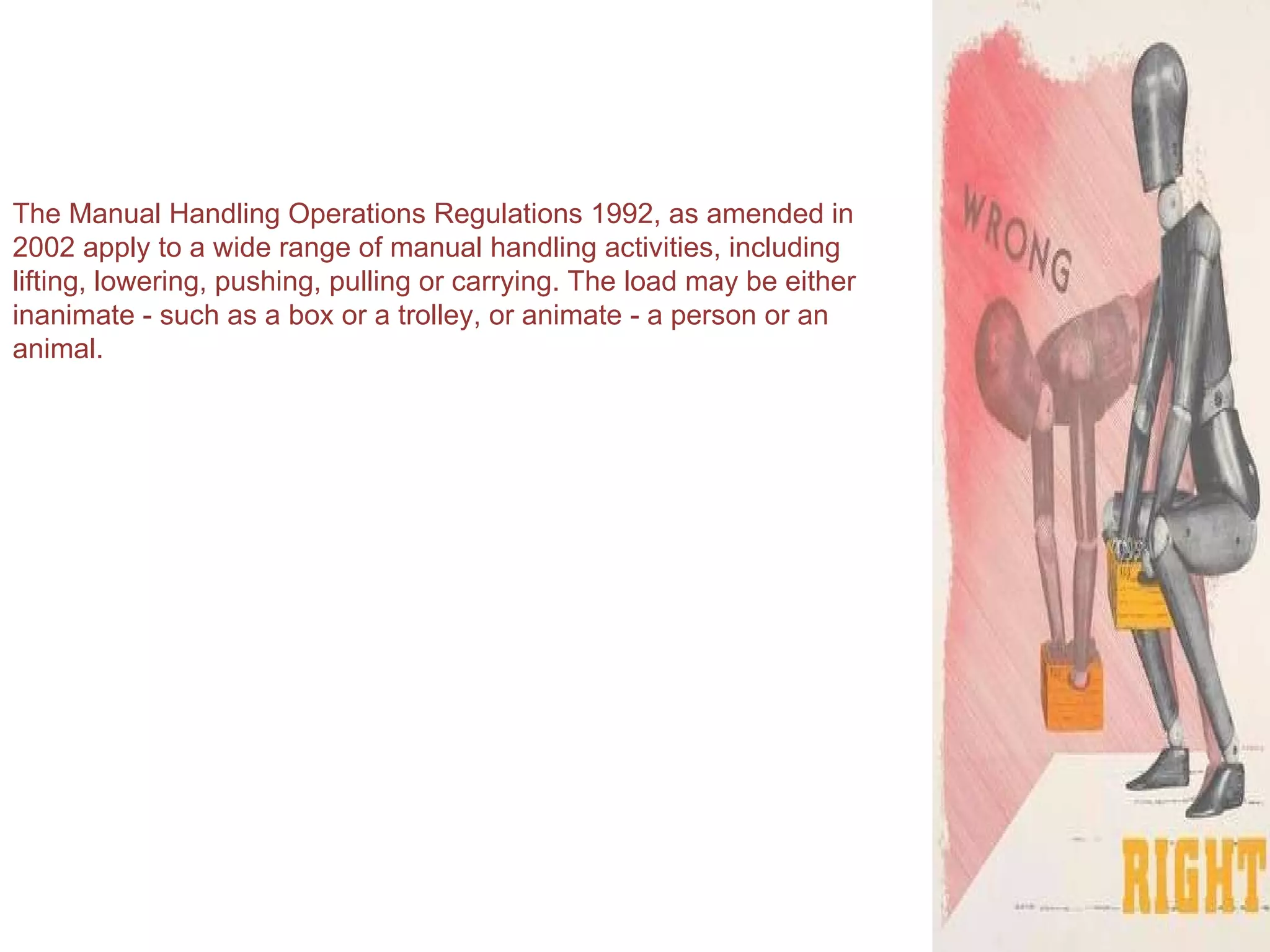 The Manual Handling Operations Regulations 1992, as amended in 2002 apply to a wide range of manual handling activities, including lifting, lowering, pushing, pulling or carrying. The load may be either inanimate - such as a box or a trolley, or animate - a person or an animal. 