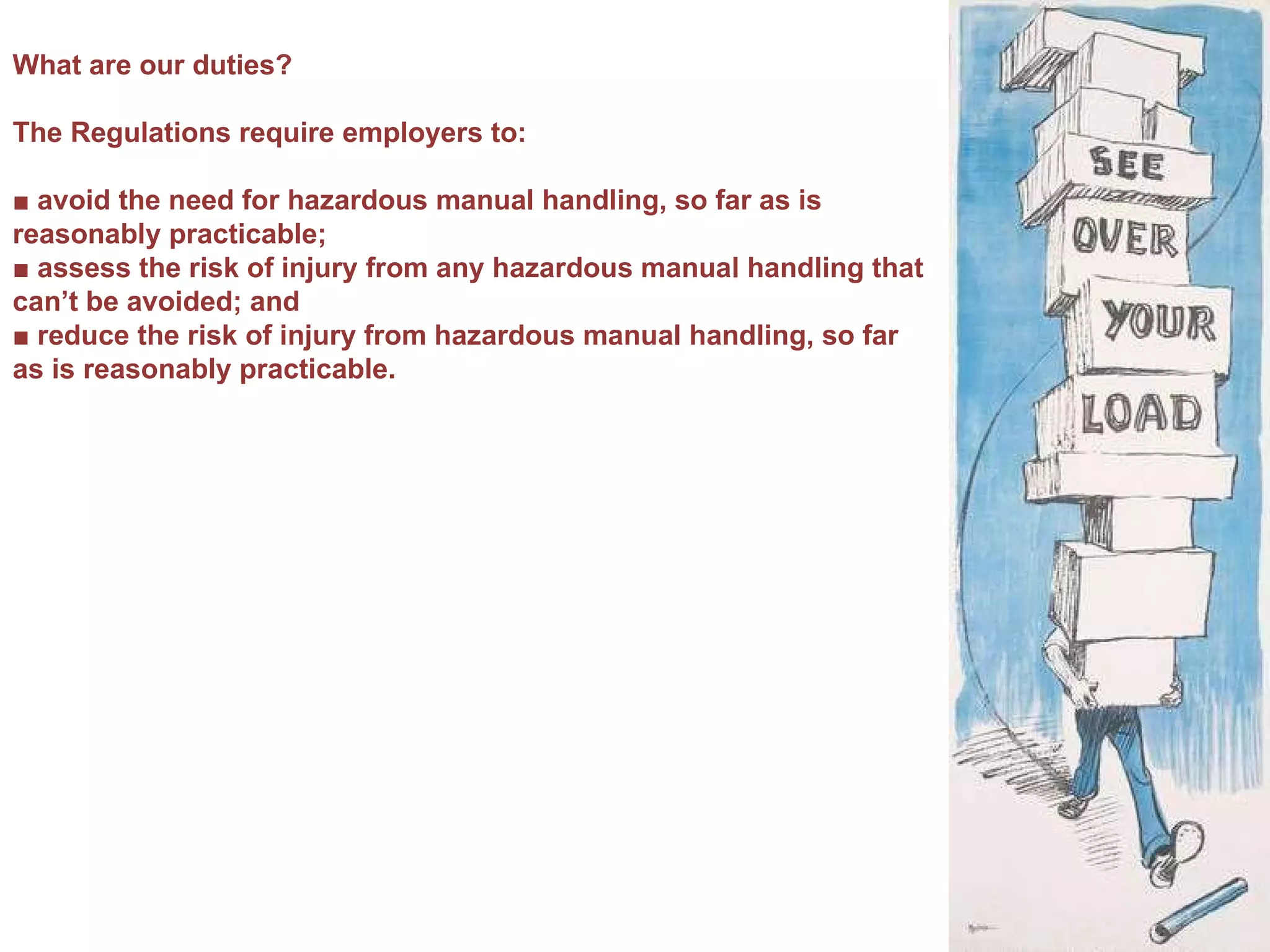 What are our duties? The Regulations require employers to: ■  avoid the need for hazardous manual handling, so far as is reasonably practicable; ■  assess the risk of injury from any hazardous manual handling that can’t be avoided; and ■  reduce the risk of injury from hazardous manual handling, so far as is reasonably practicable. 