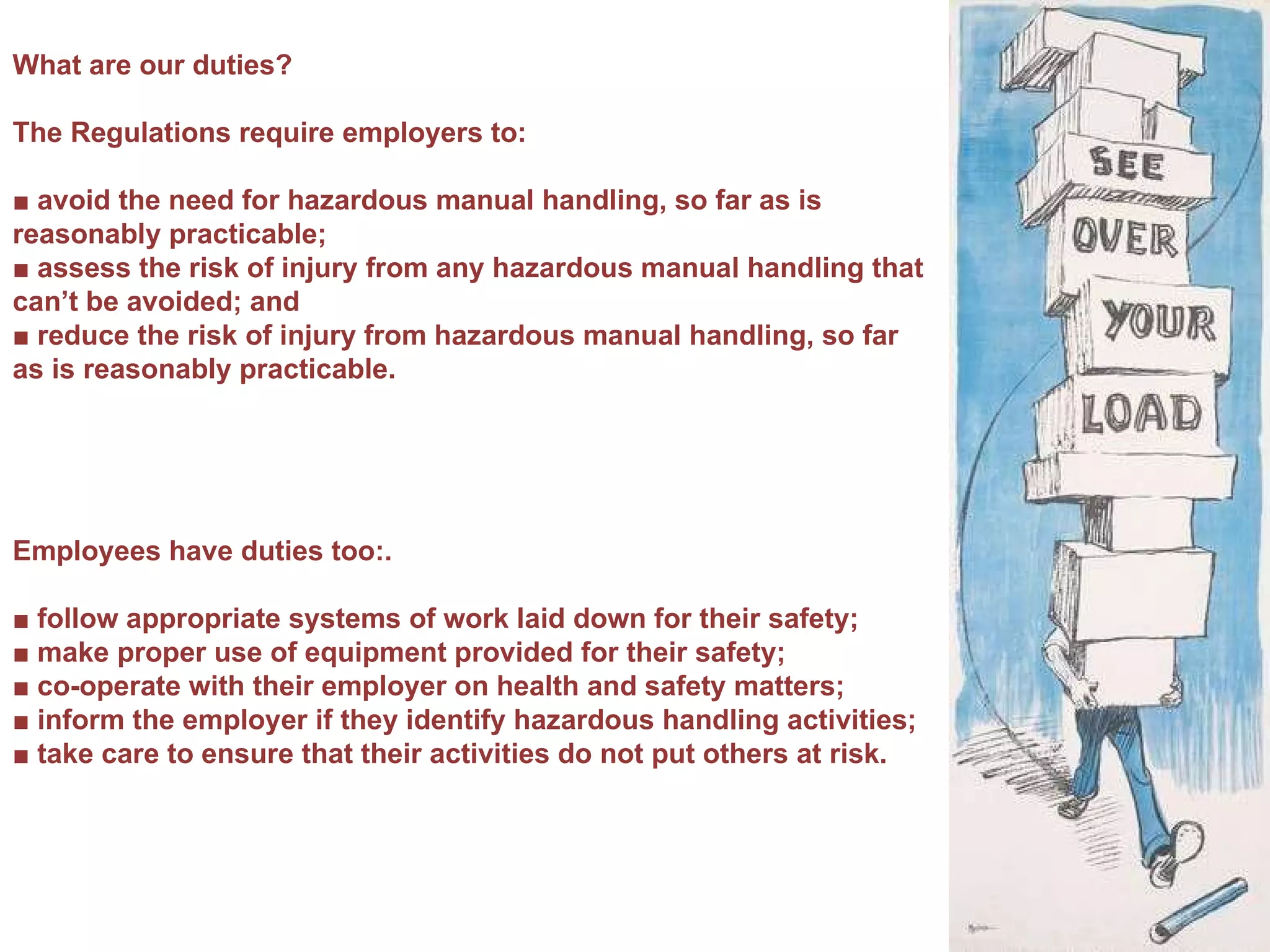 What are our duties? The Regulations require employers to: ■  avoid the need for hazardous manual handling, so far as is reasonably practicable; ■  assess the risk of injury from any hazardous manual handling that can’t be avoided; and ■  reduce the risk of injury from hazardous manual handling, so far as is reasonably practicable. Employees have duties too:.  ■  follow appropriate systems of work laid down for their safety; ■  make proper use of equipment provided for their safety; ■  co-operate with their employer on health and safety matters; ■  inform the employer if they identify hazardous handling activities; ■  take care to ensure that their activities do not put others at risk. 