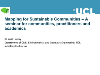 Mapping for Sustainable Communities – A seminar for communities, practitioners and academics Dr Muki Haklay  Department of Civil, Environmental and Geomatic Engineering, UCL  [email_address] 