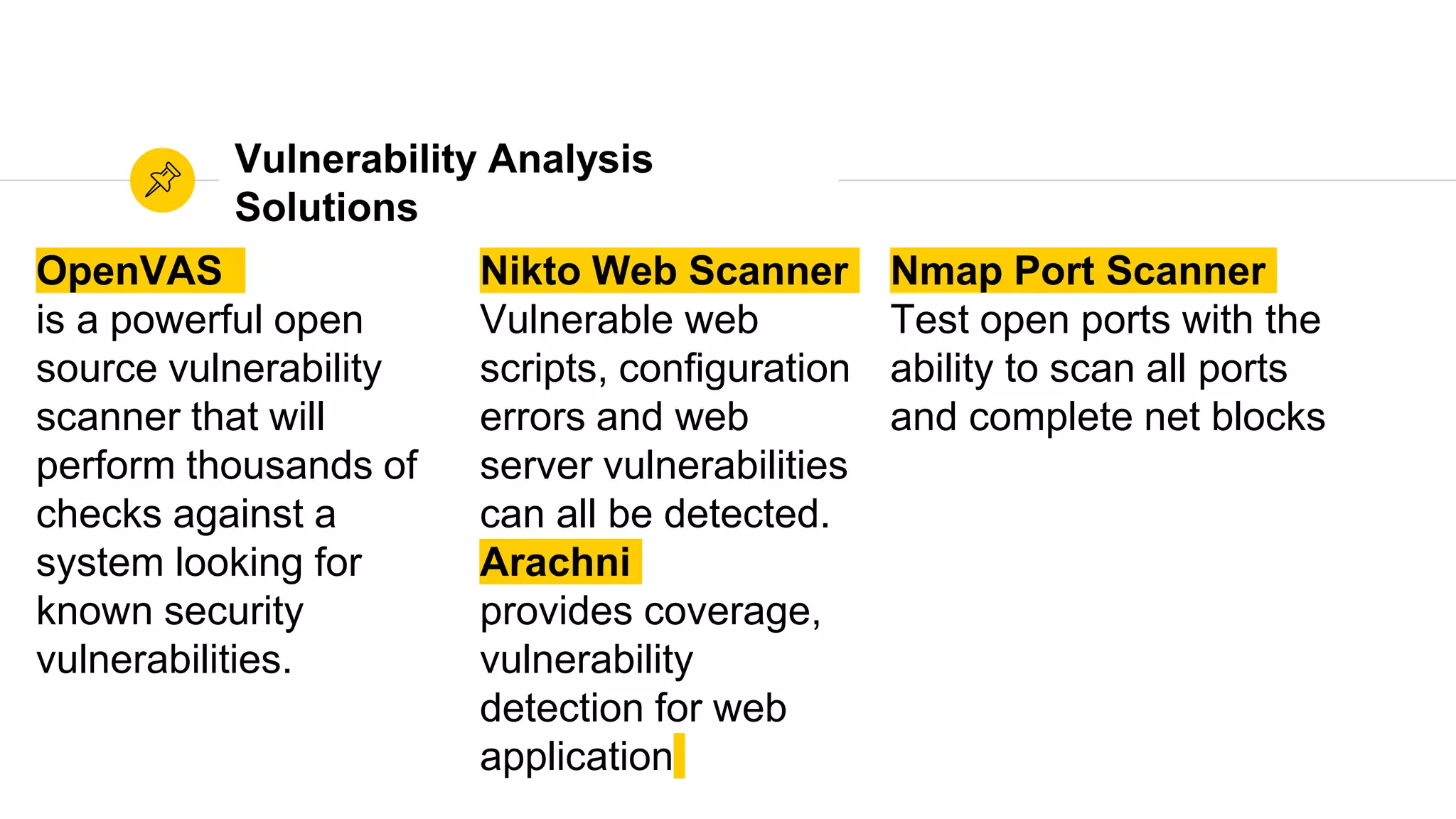 OpenVAS
is a powerful open
source vulnerability
scanner that will
perform thousands of
checks against a
system looking for
known security
vulnerabilities.
Vulnerability Analysis
Solutions
Nikto Web Scanner
Vulnerable web
scripts, configuration
errors and web
server vulnerabilities
can all be detected.
Arachni
provides coverage,
vulnerability
detection for web
application
Nmap Port Scanner
Test open ports with the
ability to scan all ports
and complete net blocks
 