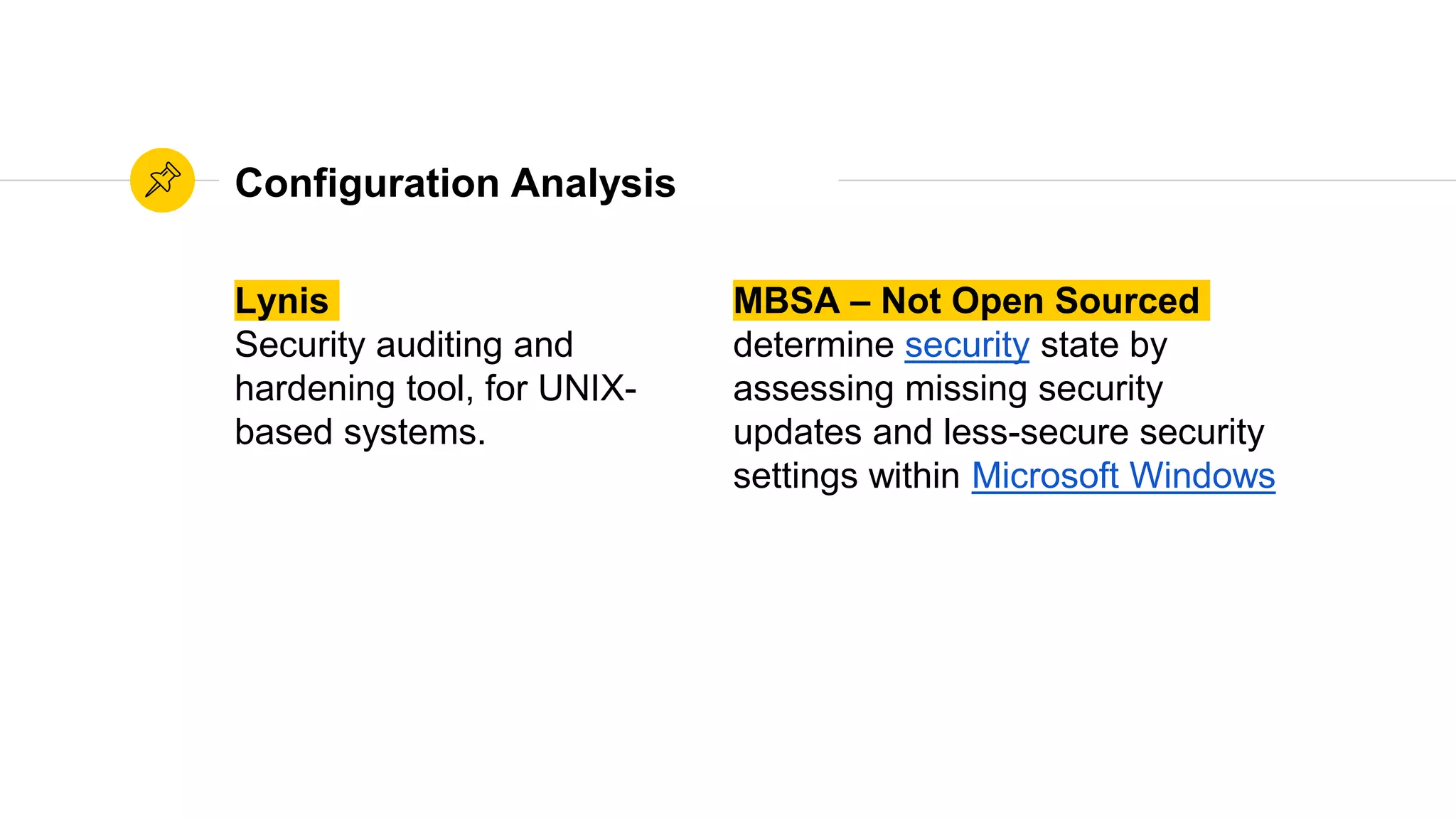Configuration Analysis
Lynis
Security auditing and
hardening tool, for UNIX-
based systems.
MBSA – Not Open Sourced
determine security state by
assessing missing security
updates and less-secure security
settings within Microsoft Windows
 