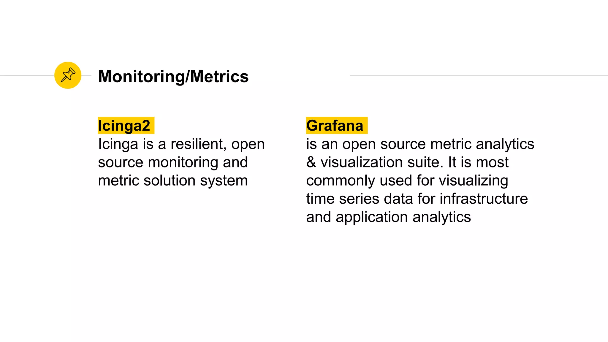 Monitoring/Metrics
Icinga2
Icinga is a resilient, open
source monitoring and
metric solution system
Grafana
is an open source metric analytics
& visualization suite. It is most
commonly used for visualizing
time series data for infrastructure
and application analytics
 