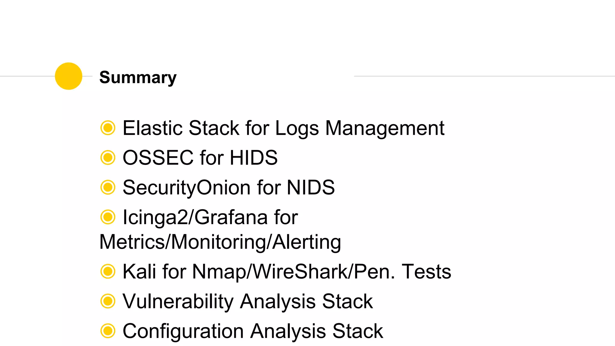 Summary
◉ Elastic Stack for Logs Management
◉ OSSEC for HIDS
◉ SecurityOnion for NIDS
◉ Icinga2/Grafana for
Metrics/Monitoring/Alerting
◉ Kali for Nmap/WireShark/Pen. Tests
◉ Vulnerability Analysis Stack
◉ Configuration Analysis Stack
 
