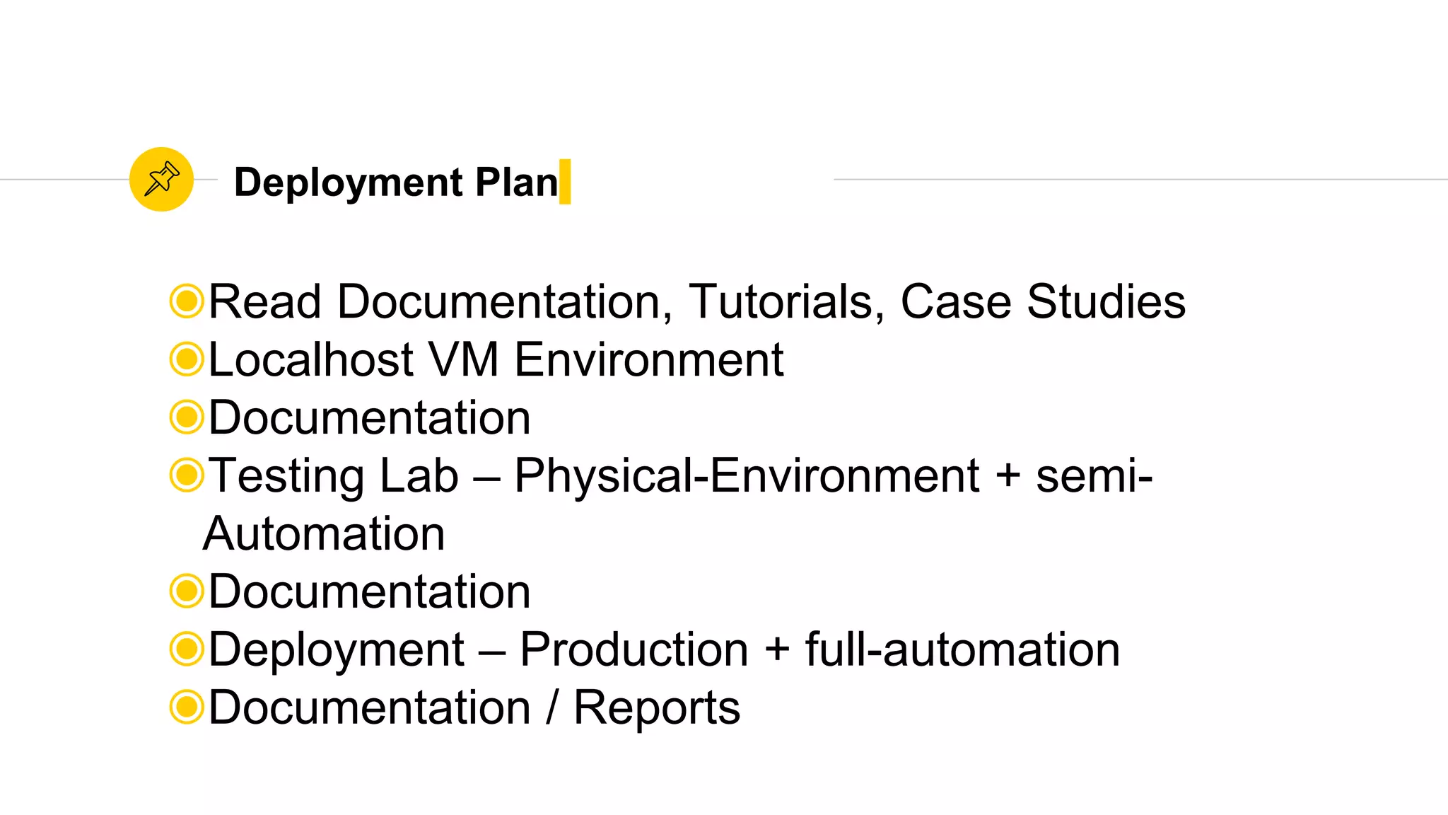 Deployment Plan
◉Read Documentation, Tutorials, Case Studies
◉Localhost VM Environment
◉Documentation
◉Testing Lab – Physical-Environment + semi-
Automation
◉Documentation
◉Deployment – Production + full-automation
◉Documentation / Reports
 
