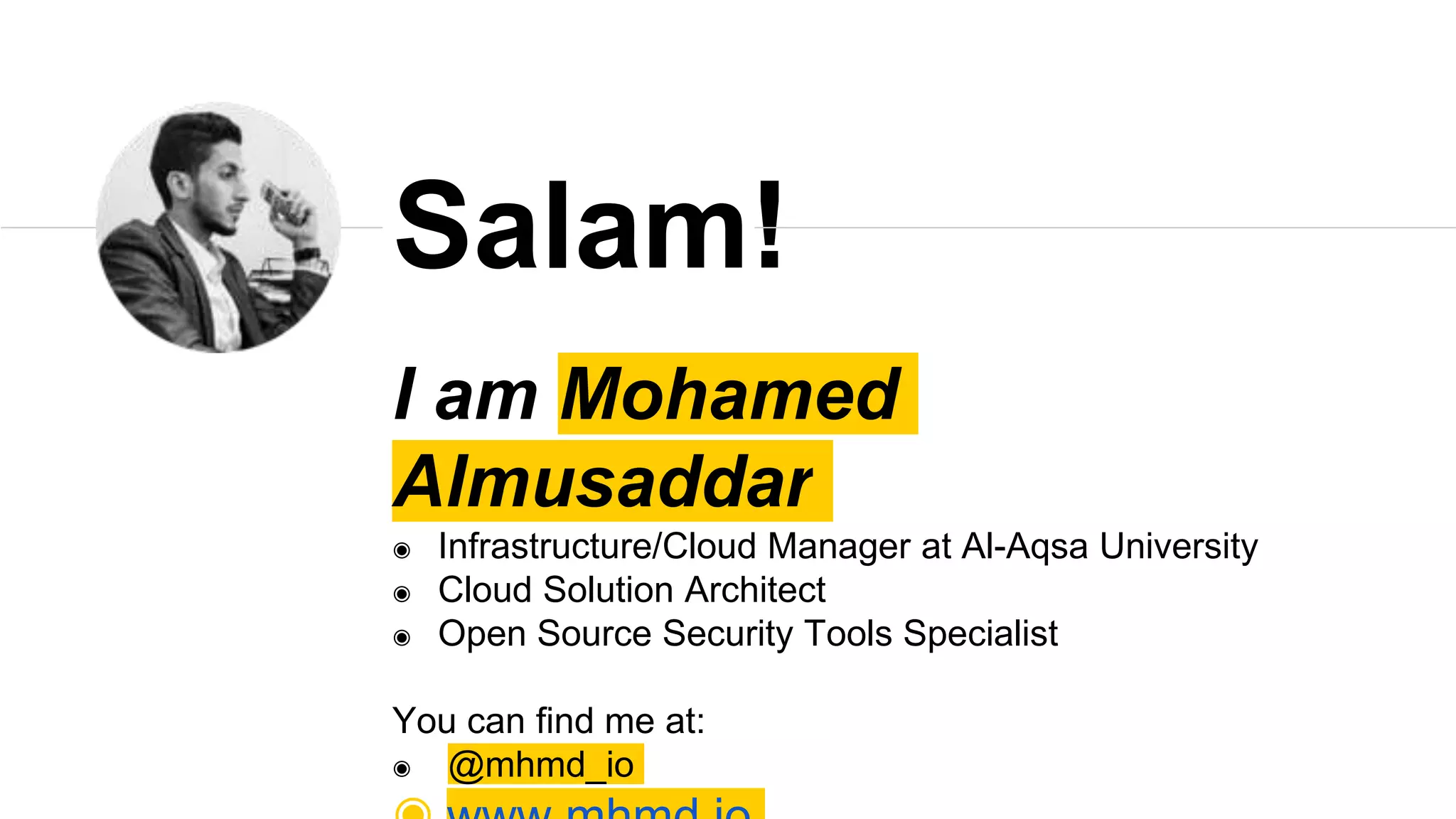 I am Mohamed
Almusaddar
◉ Infrastructure/Cloud Manager at Al-Aqsa University
◉ Cloud Solution Architect
◉ Open Source Security Tools Specialist
You can find me at:
◉ @mhmd_io
Salam!
 