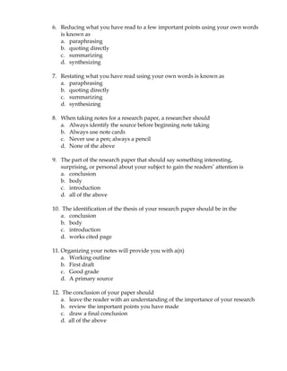 6. Reducing what you have read to a few important points using your own words
   is known as
   a. paraphrasing
   b. quoting directly
   c. summarizing
   d. synthesizing

7. Restating what you have read using your own words is known as
   a. paraphrasing
   b. quoting directly
   c. summarizing
   d. synthesizing

8. When taking notes for a research paper, a researcher should
   a. Always identify the source before beginning note taking
   b. Always use note cards
   c. Never use a pen; always a pencil
   d. None of the above

9. The part of the research paper that should say something interesting,
   surprising, or personal about your subject to gain the readers’ attention is
   a. conclusion
   b. body
   c. introduction
   d. all of the above

10. The identification of the thesis of your research paper should be in the
   a. conclusion
   b. body
   c. introduction
   d. works cited page

11. Organizing your notes will provide you with a(n)
    a. Working outline
    b. First draft
    c. Good grade
    d. A primary source

12. The conclusion of your paper should
   a. leave the reader with an understanding of the importance of your research
   b. review the important points you have made
   c. draw a final conclusion
   d. all of the above
 