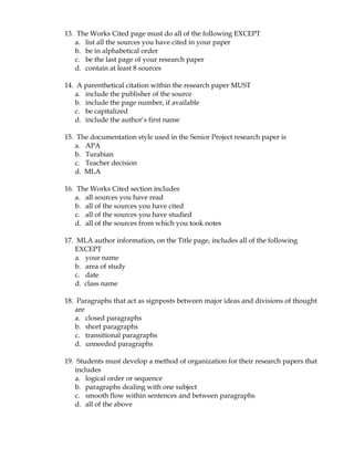 13. The Works Cited page must do all of the following EXCEPT
   a. list all the sources you have cited in your paper
   b. be in alphabetical order
   c. be the last page of your research paper
   d. contain at least 8 sources

14. A parenthetical citation within the research paper MUST
   a. include the publisher of the source
   b. include the page number, if available
   c. be capitalized
   d. include the author’s first name

15. The documentation style used in the Senior Project research paper is
   a. APA
   b. Turabian
   c. Teacher decision
   d. MLA

16. The Works Cited section includes
   a. all sources you have read
   b. all of the sources you have cited
   c. all of the sources you have studied
   d. all of the sources from which you took notes

17. MLA author information, on the Title page, includes all of the following
   EXCEPT
   a. your name
   b. area of study
   c. date
   d. class name

18. Paragraphs that act as signposts between major ideas and divisions of thought
   are
   a. closed paragraphs
   b. short paragraphs
   c. transitional paragraphs
   d. unneeded paragraphs

19. Students must develop a method of organization for their research papers that
   includes
   a. logical order or sequence
   b. paragraphs dealing with one subject
   c. smooth flow within sentences and between paragraphs
   d. all of the above
 