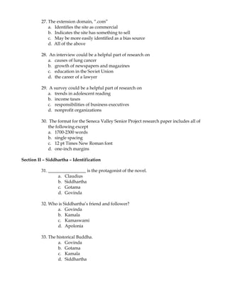 27. The extension domain, “.com”
              a. Identifies the site as commercial
              b. Indicates the site has something to sell
              c. May be more easily identified as a bias source
              d. All of the above

          28. An interview could be a helpful part of research on
             a. causes of lung cancer
             b. growth of newspapers and magazines
             c. education in the Soviet Union
             d. the career of a lawyer

          29. A survey could be a helpful part of research on
             a. trends in adolescent reading
             b. income taxes
             c. responsibilities of business executives
             d. nonprofit organizations

          30. The format for the Seneca Valley Senior Project research paper includes all of
             the following except
             a. 1700-2300 words
             b. single spacing
             c. 12 pt Times New Roman font
             d. one-inch margins

Section II – Siddhartha – Identification

          31. _________________ is the protagonist of the novel.
                   a. Claudius
                   b. Siddhartha
                   c. Gotama
                   d. Govinda

          32. Who is Siddhartha’s friend and follower?
                 a. Govinda
                 b. Kamala
                 c. Kamaswami
                 d. Apolonia

          33. The historical Buddha.
                   a. Govinda
                   b. Gotama
                   c. Kamala
                   d. Siddhartha
 
