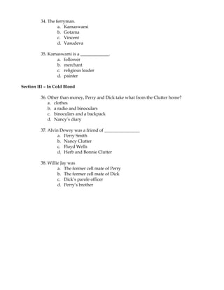 34. The ferryman.
                  a. Kamaswami
                  b. Gotama
                  c. Vincent
                  d. Vasudeva

         35. Kamaswami is a _____________.
                a. follower
                b. merchant
                c. religious leader
                d. painter

Section III – In Cold Blood

         36. Other than money, Perry and Dick take what from the Clutter home?
             a. clothes
             b. a radio and binoculars
             c. binoculars and a backpack
             d. Nancy’s diary

         37. Alvin Dewey was a friend of ________________
                  a. Perry Smith
                  b. Nancy Clutter
                  c. Floyd Wells
                  d. Herb and Bonnie Clutter

         38. Willie Jay was
                  a. The former cell mate of Perry
                  b. The former cell mate of Dick
                  c. Dick’s parole officer
                  d. Perry’s brother
 