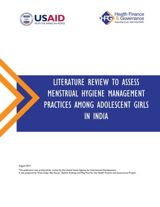 August 2017
This publication was produced for review by the United States Agency for International Development.
It was prepared by Vinita Satija, Alia Kauser, Rashmi Kukreja and May Post for the Health Finance and Governance Project.
LITERATURE REVIEW TO ASSESS
MENSTRUAL HYGIENE MANAGEMENT
PRACTICES AMONG ADOLESCENT GIRLS
IN INDIA
 