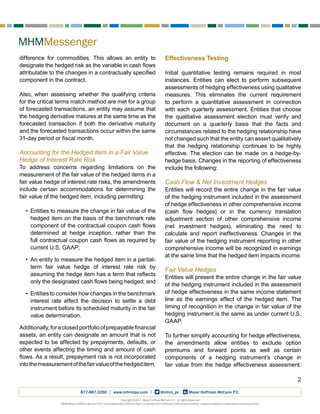 MHMMessenger
2
Copyright ©2017, Mayer Hoffman McCann P.C. All rights Reserved.
MHM (Mayer Hoffman McCann P.C.) is an independent CPA firm that is a member firm of Kreston International Limited, a global network of independent accounting firms.
877-887-1090 | www.mhmcpa.com | @mhm_pc Mayer Hoffman McCann P.C.
difference for commodities. This allows an entity to
designate the hedged risk as the variable in cash flows
attributable to the changes in a contractually specified
component in the contract.
Also, when assessing whether the qualifying criteria
for the critical terms match method are met for a group
of forecasted transactions, an entity may assume that
the hedging derivative matures at the same time as the
forecasted transaction if both the derivative maturity
and the forecasted transactions occur within the same
31-day period or fiscal month.
Accounting for the Hedged Item in a Fair Value
Hedge of Interest Rate Risk
To address concerns regarding limitations on the
measurement of the fair value of the hedged items in a
fair value hedge of interest rate risks, the amendments
include certain accommodations for determining the
fair value of the hedged item, including permitting:
•	 Entities to measure the change in fair value of the
hedged item on the basis of the benchmark rate
component of the contractual coupon cash flows
determined at hedge inception, rather than the
full contractual coupon cash flows as required by
current U.S. GAAP;
•	 An entity to measure the hedged item in a partial-
term fair value hedge of interest rate risk by
assuming the hedge item has a term that reflects
only the designated cash flows being hedged; and
•	 Entities to consider how changes in the benchmark
interest rate affect the decision to settle a debt
instrument before its scheduled maturity in the fair
value determination.
Additionally,foraclosedportfolioofprepayablefinancial
assets, an entity can designate an amount that is not
expected to be affected by prepayments, defaults, or
other events affecting the timing and amount of cash
flows. As a result, prepayment risk is not incorporated
intothemeasurementofthefairvalueofthehedgeditem.
Effectiveness Testing
Initial quantitative testing remains required in most
instances. Entities can elect to perform subsequent
assessments of hedging effectiveness using qualitative
measures. This eliminates the current requirement
to perform a quantitative assessment in connection
with each quarterly assessment. Entities that choose
the qualitative assessment election must verify and
document on a quarterly basis that the facts and
circumstances related to the hedging relationship have
not changed such that the entity can assert qualitatively
that the hedging relationship continues to be highly
effective. The election can be made on a hedge-by-
hedge basis. Changes in the reporting of effectiveness
include the following:
Cash Flow & Net Investment Hedges
Entities will record the entire change in the fair value
of the hedging instrument included in the assessment
of hedge effectiveness in other comprehensive income
(cash flow hedges) or in the currency translation
adjustment section of other comprehensive income
(net investment hedges), eliminating the need to
calculate and report ineffectiveness. Changes in the
fair value of the hedging instrument reporting in other
comprehensive income will be recognized in earnings
at the same time that the hedged item impacts income.
Fair Value Hedges
Entities will present the entire change in the fair value
of the hedging instrument included in the assessment
of hedge effectiveness in the same income statement
line as the earnings effect of the hedged item. The
timing of recognition in the change in fair value of the
hedging instrument is the same as under current U.S.
GAAP.
To further simplify accounting for hedge effectiveness,
the amendments allow entities to exclude option
premiums and forward points as well as certain
components of a hedging instrument’s change in
fair value from the hedge effectiveness assessment.
 