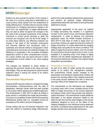 MHMMessenger
3
Copyright ©2017, Mayer Hoffman McCann P.C. All rights Reserved.
MHM (Mayer Hoffman McCann P.C.) is an independent CPA firm that is a member firm of Kreston International Limited, a global network of independent accounting firms.
877-887-1090 | www.mhmcpa.com | @mhm_pc Mayer Hoffman McCann P.C.
Entities can also exclude the portion of the change in
fair value of a currency swap that is attributable to a
cross-currency basis spread from the assessment of
hedge effectiveness. If entities elect to exclude certain
components of a hedging instrument’s change in fair
value from the assessment of hedge effectiveness,
they can elect to either recognize the changes in the
fair value of the excluded components of the hedging
instrument in current period earnings or defer the
amounts and recognize over the life of the hedge. If
an entity elects deferral, any difference between the
change in fair value of the excluded components
and amounts deferred and recognized under a
systematic and rational method is recognized in other
comprehensive income (for net investment hedges, the
difference is recognized in the cumulative translation
adjustment section of other comprehensive income).
As a result, entities may now report amounts in other
comprehensive income related to fair value hedging
strategies.
The changes are designed to assist entities in
reporting the economic results of fair value and cash
flow hedges. They are also expected to assist financial
statement users in seeing the results of an entity’s
hedging program.
Documentation Requirements
Existing GAAP requires entities to complete the hedge
documentation contemporaneous with the date of
designation, although certain relief has been granted
to non-public entities applying the simplified approach.
The amendments in ASU 2017-12 allow all entities a
grace period in completing the hedge documentation,
so long as it is completed no later than the first quarterly
effectiveness testing date (i.e. completed during the
completion of the interim period of designation).
Private entities that are not financial institutions may
elect the method of assessing hedge effectiveness,
perform the initial qualitative effectiveness assessment
and perform all quarterly hedge effectiveness
assessments before the next interim or annual financial
statement is issued.
Inappropriate application of the short cut method
of hedge accounting has resulted in a significant
number of prior period errors and financial statement
restatements. In order to address this perceived
application issue, the FASB included provisions in
ASU 2017-12 that allow an entity to apply short cut
accounting. Entities can apply the long haul method of
hedge accounting if it is later determined the hedging
strategy does not qualify for the short cut method. The
ability to apply the long haul method, and not consider
the accounting in the prior period to be an error, is only
available to a reporting entity if the hedge is highly
effective and the details regarding the application of
the long haul method are included in the original hedge
designation documentation.
Presentation and Disclosure
As part of an effort to better portray the economic
results of an entity’s risk management activities,
the amendments include certain changes to the
presentation and disclosure requirements. Entities will
present the earnings effect of the hedging instrument
in the same income statement line item in which the
earnings’ effect of the hedged item is reported.
The amendments to the disclosures are designed
to provide users with a more complete picture of the
effect of hedge accounting on the income statement
and balance sheet, which may provide more decision-
useful information. The amendments include additional
information in the tabular disclosure related to the
effect of cash flow and fair value hedges on the income
statement designed to focus on the effect of the
hedging strategies on the individual income statement
line items. Cumulative basis adjustments for fair value
hedges will also have new tabular disclosures.
 