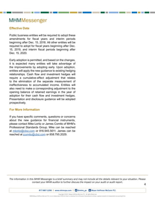 MHMMessenger
Copyright ©2017, Mayer Hoffman McCann P.C. All rights Reserved.
MHM (Mayer Hoffman McCann P.C.) is an independent CPA firm that is a member firm of Kreston International Limited, a global network of independent accounting firms.
877-887-1090 | www.mhmcpa.com | @mhm_pc Mayer Hoffman McCann P.C.
4
The information in this MHM Messenger is a brief summary and may not include all the details relevant to your situation. Please
contact your MHM auditor to further discuss the impact on your audit or audit report.
Effective Date
Public business entities will be required to adopt these
amendments for fiscal years and interim periods
beginning after Dec. 15, 2018. All other entities will be
required to adopt for fiscal years beginning after Dec.
15, 2019, and interim fiscal periods beginning after
Dec. 15, 2020.
Early adoption is permitted, and based on the changes,
it is expected many entities will take advantage of
the improvements by adopting early. Upon adoption,
entities will apply the new guidance to existing hedging
relationships. Cash flow and investment hedges will
require a cumulative-effect adjustment that relates
to the elimination of the separate measurement of
ineffectiveness to accumulated income. Entities will
also need to make a corresponding adjustment to the
opening balance of retained earnings in the year of
adoption for their cash flow and investment hedges.
Presentation and disclosure guidance will be adopted
prospectively.
For More Information
If you have specific comments, questions or concerns
about the new guidance for financial instruments,
please contact Mike Loritz or James Comito of MHM’s
Professional Standards Group. Mike can be reached
at mloritz@cbiz.com or 816.945.5611. James can be
reached at jcomito@cbiz.com or 858.795.2029.
 