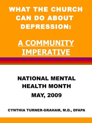 WHAT THE CHURCH CAN DO ABOUT  DEPRESSION: A COMMUNITY IMPERATIVE NATIONAL MENTAL HEALTH MONTH MAY, 2009 CYNTHIA TURNER-GRAHAM, M.D., DFAPA 