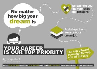 No matter
how big your
dream is
Our recruitment
consultants help
you all the way
London 0207 419 8900 | Manchester 0161 838 3600 | Birmingham 0121 631 5900 | info@morganhunt.com | www.morganhunt.com
YOUR CAREER
IS OUR TOP PRIORITY
And shape them
towards your
dream job
We can help you
find your skills
and passions
 