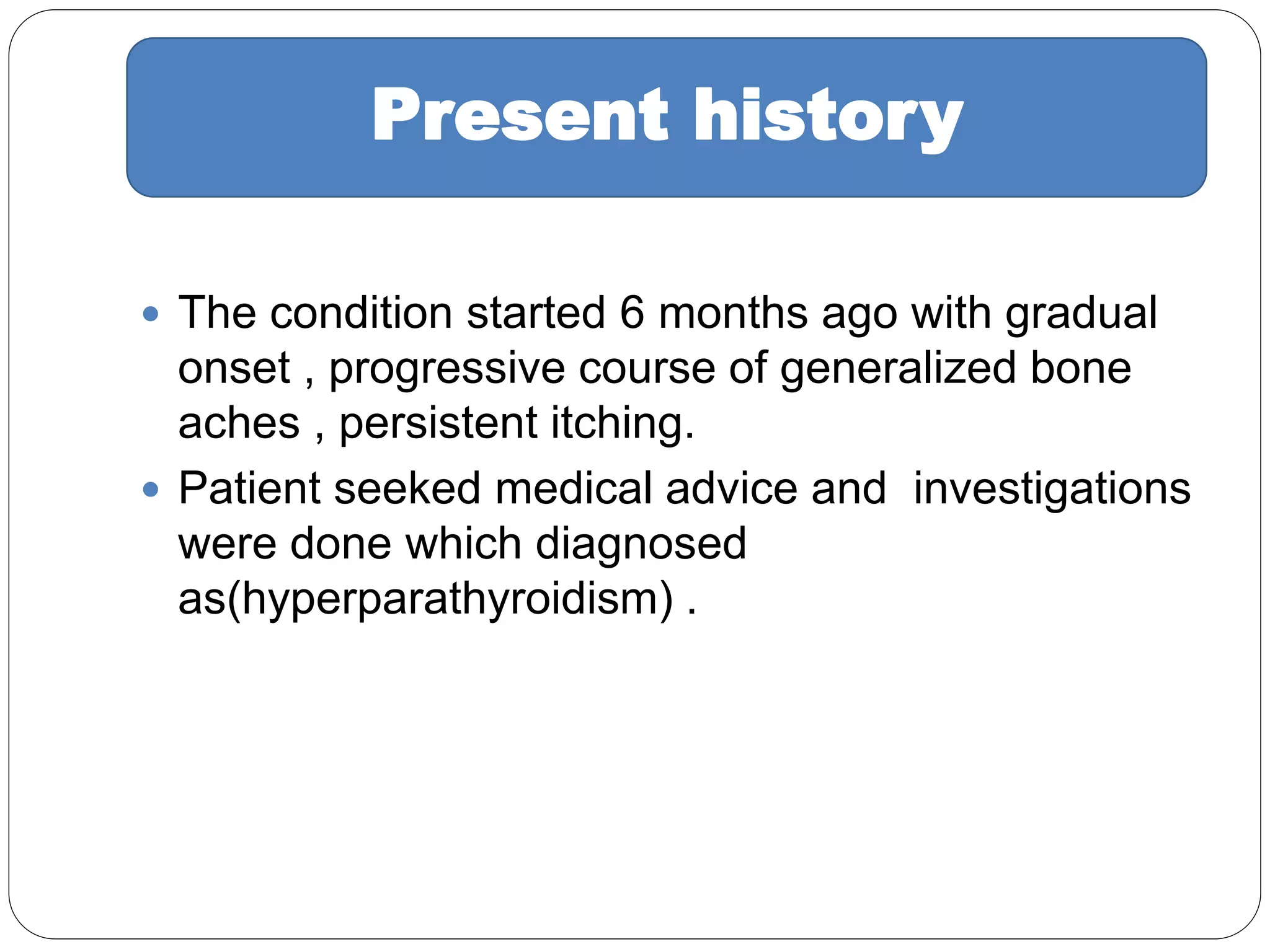  The condition started 6 months ago with gradual
onset , progressive course of generalized bone
aches , persistent itching.
 Patient seeked medical advice and investigations
were done which diagnosed
as(hyperparathyroidism) .
Present history
 