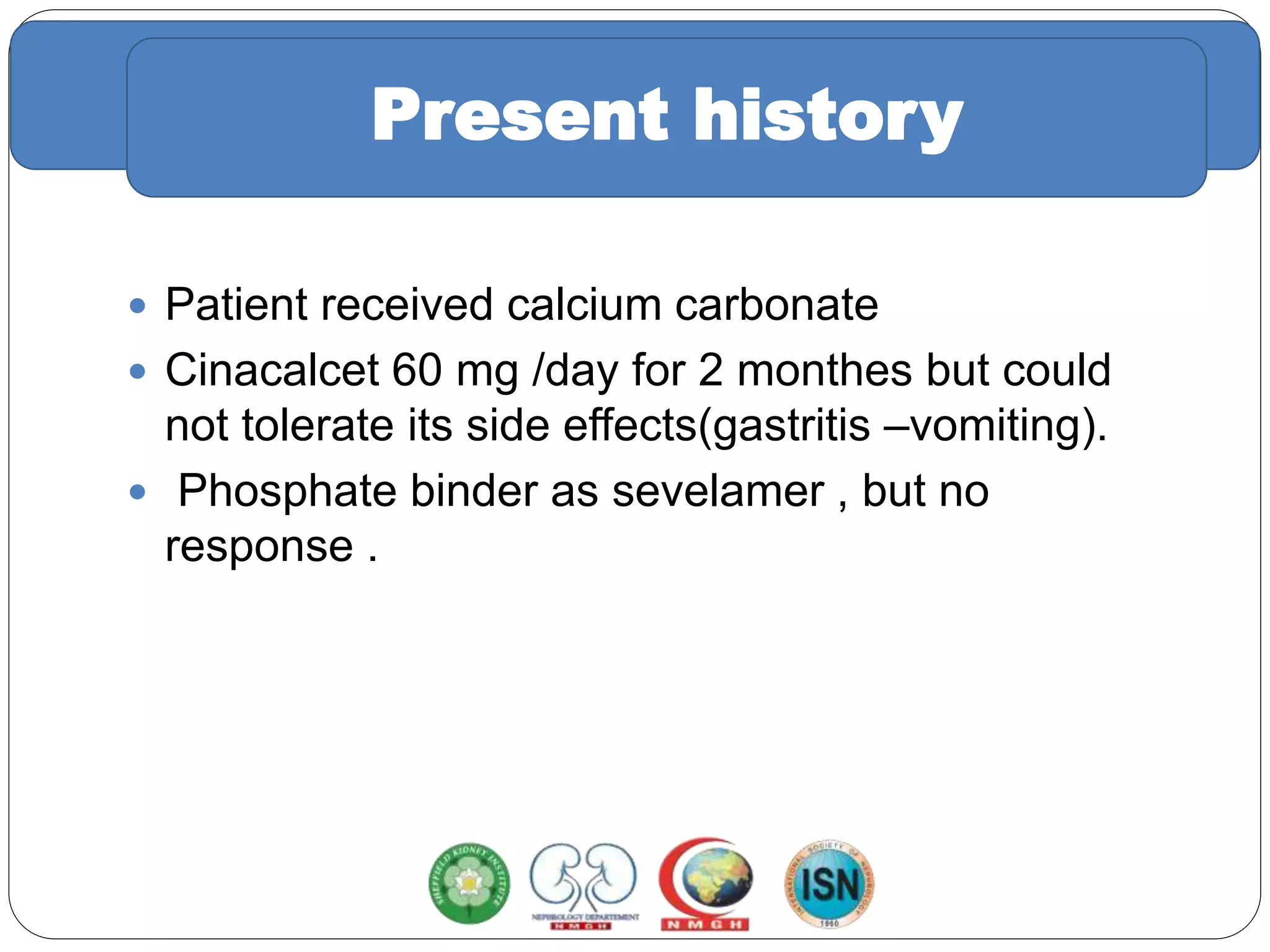 Trial of medical treatment
 Patient received calcium carbonate
 Cinacalcet 60 mg /day for 2 monthes but could
not tolerate its side effects(gastritis –vomiting).
 Phosphate binder as sevelamer , but no
response .
Present history
 