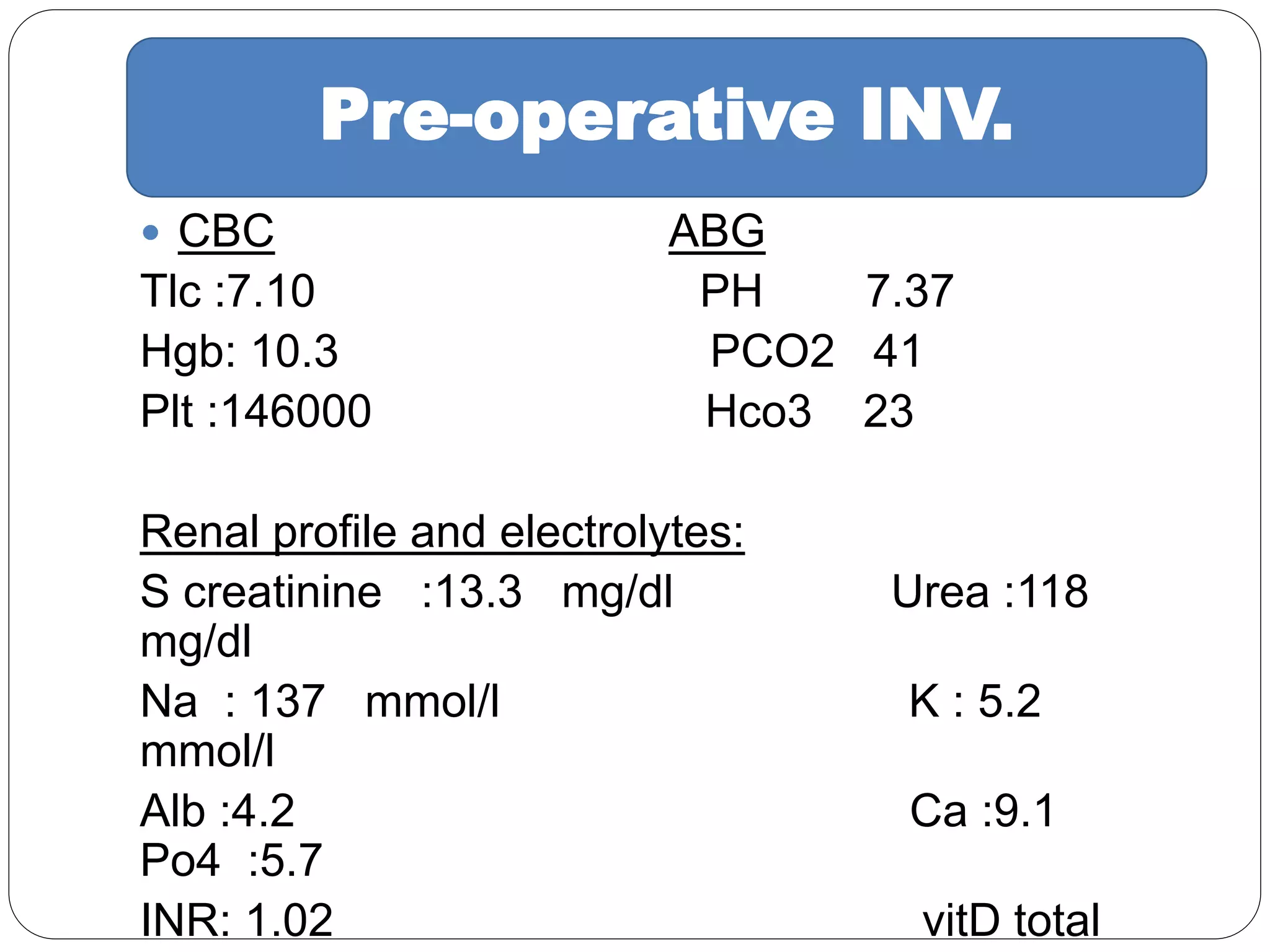  CBC ABG
Tlc :7.10 PH 7.37
Hgb: 10.3 PCO2 41
Plt :146000 Hco3 23
Renal profile and electrolytes:
S creatinine :13.3 mg/dl Urea :118
mg/dl
Na : 137 mmol/l K : 5.2
mmol/l
Alb :4.2 Ca :9.1
Po4 :5.7
INR: 1.02 vitD total
Pre-operative INV.
 