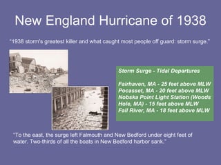 New England Hurricane of 1938 “ 1938 storm's greatest killer and what caught most people off guard: storm surge.” “ To the east, the surge left Falmouth and New Bedford under eight feet of water. Two-thirds of all the boats in New Bedford harbor sank.” Storm Surge - Tidal Departures Fairhaven, MA - 25 feet above MLW Pocasset, MA - 20 feet above MLW Nobska Point Light Station (Woods Hole, MA) - 15 feet above MLW Fall River, MA - 18 feet above MLW 