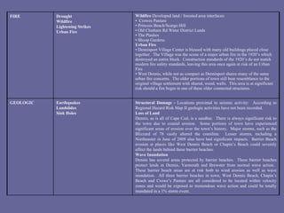 Structural Damage -  Locations proximal to seismic activity:  According to Regional Hazard Risk Map II geologic activities have not been recorded.  Loss of Land Dennis, as is all of Cape Cod, is a sandbar.  There is always significant risk to the town due to coastal erosion.  Some portions of town have experienced significant areas of erosion over the town’s history.  Major storms, such as the Blizzard of 78 vastly altered the coastline.  Lesser storms, including a Northeaster in June of 2009 also have had significant impacts.  Barrier Beach erosion at places like West Dennis Beach or Chapin’s Beach could severely affect the lands behind these barrier beaches. Wave Inundation Dennis has several areas protected by barrier beaches.  These barrier beaches protect lands in Dennis, Yarmouth and Brewster from normal wave action.  These barrier beach areas are at risk both to wind erosion as well as wave inundation.  All three barrier beaches in town, West Dennis Beach, Chapin’s Beach and Crowe’s Pasture are all considered to be located within velocity zones and would be exposed to tremendous wave action and could be totally inundated in a 1% storm event. Earthquakes  Landslides  Sink Holes     GEOLOGIC Wildfire  Developed land / forested area interfaces: •  Crowes Pasture •  Princess Beach/Scargo Hill •  Old Chatham Rd Water District Lands •  The Plashes •  Shoop Gardens Urban Fire •  Dennisport Village Center is blessed with many old buildings placed close together.  The Village was the scene of a major urban fire in the 1920’s which destroyed an entire block.  Construction standards of the 1920’s do not match modern fire safety standards, leaving this area once again at risk of an Urban Fire. •  West Dennis, while not as compact as Dennisport shares many of the same urban fire concerns.  The older portions of town still bear resemblance to the original village settlement with shared, wood, walls.  This area is at significant risk should a fire begin in one of these older connected structures. Drought  Wildfire  Lightening Strikes Urban Fire FIRE 