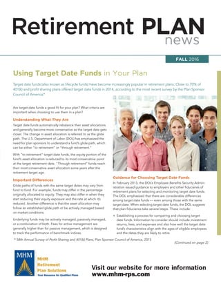 Retirement PLANnews
Visit our website for more information
www.mhm-rps.com
Are target date funds a good ﬁt for your plan? What criteria are
important when choosing to use them in a plan?
Understanding What They Are
Target date funds automatically rebalance their asset allocations
and generally become more conservative as the target date gets
closer. The change in asset allocation is referred to as the glide
path. The U.S. Department of Labor (DOL) has emphasized the
need for plan sponsors to understand a fund’s glide path, which
can be either “to retirement” or “through retirement.”
With “to retirement” target date funds, the equity portion of the
fund’s asset allocation is reduced to its most conservative point
at the target retirement date. “Through retirement” funds reach
their most conservative asset allocation some years after the
retirement target age.
Important Differences
Glide paths of funds with the same target dates may vary from
fund to fund. For example, funds may differ in the percentage
originally allocated to equity. They may also differ in when they
start reducing their equity exposure and the rate at which it’s
reduced. Another difference is that the asset allocation may
follow an established glide path or be actively managed based
on market conditions.
Underlying funds may be actively managed, passively managed,
or a combination of both. Fees for active management are
generally higher than for passive management, which is designed
to track the performance of benchmark indices.
Using Target Date Funds in Your Plan
Guidance for Choosing Target Date Funds
In February 2013, the DOL’s Employee Beneﬁts Security Admin-
istration issued guidance to employers and other ﬁduciaries of
retirement plans for selecting and monitoring target date funds.
The DOL emphasized that there are considerable differences
among target date funds — even among those with the same
target date. When selecting target date funds, the DOL suggests
that plan ﬁduciaries take several steps. These include:
• Establishing a process for comparing and choosing target
date funds. Information to consider should include investment
returns, fees, and expenses and also how well the target date
fund’s characteristics align with the ages of eligible employees
and the dates they are likely to retire.
FALL 2016
Target date funds (also known as lifecycle funds) have become increasingly popular in retirement plans. Close to 70% of
401(k) and proﬁt sharing plans offered target date funds in 2014, according to the most recent survey by the Plan Sponsor
Council of America.*
* 58th Annual Survey of Proﬁt Sharing and 401(k) Plans, Plan Sponsor Council of America, 2015
(Continued on page 2)
 