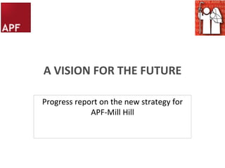 A VISION FOR THE FUTURE Progress report on the new strategy for APF-Mill Hill 
