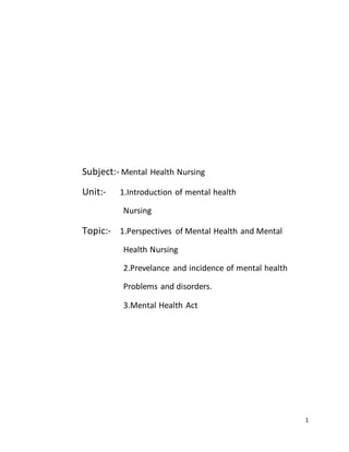 1
Subject:- Mental Health Nursing
Unit:- 1.Introduction of mental health
Nursing
Topic:- 1.Perspectives of Mental Health and Mental
Health Nursing
2.Prevelance and incidence of mental health
Problems and disorders.
3.Mental Health Act
 