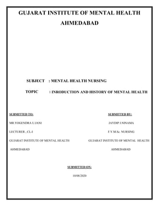 GUJARAT INSTITUTE OF MENTAL HEALTH
AHMEDABAD
SUBJECT : MENTAL HEALTH NURSING
TOPIC : INRODUCTION AND HISTORY OF MENTAL HEALTH
SUBMITTED TO: SUBMITTED BY:
MR.YOGENDRA U.JANI JAYDIP J.NINAMA
LECTURER , CL-I F.Y.M.Sc. NURSING
GUJARAT INSTITUTE OF MENTAL HEALTH GUJARAT INSTITUTE OF MENTAL HEALTH
AHMEDABAD AHMEDABAD
SUBMITTED ON:
10/08/2020
 