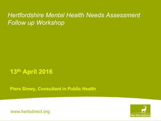 www.hertsdirect.org
Hertfordshire Mental Health Needs Assessment
Follow up Workshop
13th April 2016
Piers Simey, Consultant in Public Health
 