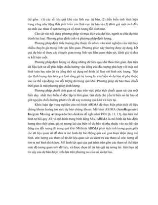  
 
thể gồm : (1) các số liệu quá khứ của lĩnh vực dự báo, (2) diễn biến tình hình hiện
trạng cũng như động thái phát triển của lĩnh vực dự báo và (3) đánh giá một cách đầy
đủ nhất các nhân tố ảnh hưởng cả về định lượng lẫn định tính.
Căn cứ vào nội dung phương pháp và mục đích của dự báo, người ta chia dự báo
thành hai loại: Phương pháp định tính và phương pháp định lượng.
Phương pháp định tính thường phụ thuộc rất nhiều vào kinh nghiệm của một hay
nhiều chuyên gia trong lĩnh vực liên quan. Phương pháp này thường được áp dụng, kết
quả dự báo sẽ được các chuyên gian trong lĩnh vực liên quan nhận xét, đánh giá và đưa
ra kết luận cuối.
Phương pháp định lượng sử dụng những dữ liệu quá khứ theo thời gian, dựa trên
dữ liệu lịch sử để phát hiện chiều hướng vận động của đối tượng phù hợp với một mô
hình toán học nào đó và đồng thời sử dụng mô hình đó làm mô hình ước lượng. Tiếp
cận định lượng dựa trên giả định rằng giá trị tương lai của biến số dự báo sẽ phụ thuộc
vào xu thế vận động của đối tượng đó trong quá khứ. Phương pháp dự báo theo chuỗi
thời gian là một phương pháp định lượng.
Phương pháp chuỗi thời gian sẽ dựa trên việc phân tích chuỗi quan sát của một
biến duy nhất theo biến số độc lập là thời gian. Giả định chủ yếu là biến số dự báo sẽ
giữ nguyên chiều hướng phát triển đã xảy ra trong quá khứ và hiện tại.
Khóa luận tập trung nghiên cứu mô hình ARIMA để thực hiện phân tích dữ liệu
chứng khoán hướng tới việc dự báo chứng khoán. Mô hình ARIMA (AutoRegressive
Integrate Moving Average) do Box-Jenkins đề nghị năm 1976 [6, 11, 13], dựa trên mô
hình tự hồi quy AR và mô hình trung bình động MA. ARIMA là mô hình dự báo định
lượng theo thời gian, giá trị tương lai của biến số dự báo sẽ phụ thuộc vào xu thế vận
động của đối tượng đó trong quá khứ. Mô hình ARIMA phân tích tính tương quan giữa
các dữ liệu quan sát để đưa ra mô hình dự báo thông qua các giai đoạn nhận dạng mô
hình, ước lượng các tham số từ dữ liệu quan sát và kiểm tra các tham số ước lượng để
tìm ra mô hình thích hợp. Mô hình kết quả của quá trình trên gồm các tham số thể hiện
mức độ tương quan trên dữ liệu, và được chọn để dự báo giá trị tương lai. Giới hạn độ
tin cậy của dự báo được tính dựa trên phương sai của sai số dự báo.
 