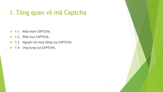 I. Tổng quan về mã Captcha
 1.1. Khái niệm CAPTCHA.
 1.2. Phân loại CAPTCHA.
 1.3. Nguyên tắc hoạt động của CAPTCHA.
 1.4. Ứng dụng của CAPTCHA.
 